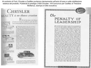 Al contrario di Ford, Chrysler e Cadillac puntarono decisamente sull’auto di lusso e sulla nobilitazione
estetica del prodotto. Pubblicità di prestigio (1929 Chrysler; 1915 annuncio per Cadillac di Theodore
McManus, esempio di stile evocativo)

 