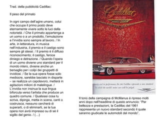 Trad. della pubblicità Cadillac:
Il peso del primato
In ogni campo dell’agire umano, colui
che occupa il primo posto deve
eternamente vivere sotto le luci della
notorietà. / Che il primato appartenga a
un uomo o a un prodotto, l’emulazione
e l’invidia sono sempre al lavoro. / In
arte, in letteratura, in musica
nell’industria, il premio e il castigo sono
sempre gli stessi. / Il premio è il diffuso
riconoscimento; il castigo, feroce
diniego e detrazione. / Quando l’opera
di un uomo diviene uno standard per il
mondo intero, diviene anche un
bersaglio per i colpi dei gruppetti di
invidiosi. / Se la sua opera fosse solo
mediocre, sarebbe lasciato in disparte
– se realizza un capolavoro, metterà in
agitazioni milioni di malelingue. /
L’invidia non insinua la sua lingua
biforcuta verso l’artista che produce un
quadro comune. / Qualsiasi cosa tu
scriva, dipinga, metta in scena, canti o
costruisca, nessuno cercherà di
superarti, o di eliminarti, se la tua
opera non avrà impresso su di sé il
sigillo del genio. / (…)

Il tono della campagna di McManus è ripreso molti
anni dopo nell’headiline di questo annuncio: “Per
bellezza e prestazioni, la Cadillac del 1961
rappresenta un nuovo standard secondo il quale
saranno giudicate le automobili del mondo”.

 