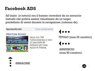 Facebook ADS
All’inizio (e tuttora) era il banner corredato da un annuncio
testuale che poteva essere visualizzato da un target
predefinito di utenti durante la navigazione (colonna dx).




                                          TITOLO (max 25 caratteri)



                                           ANNUNCIO
                                           (max 90 caratteri)


        IMMAGINE
                                                                10
 