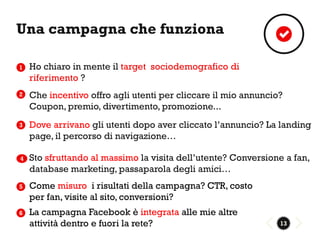 Una campagna che funziona

1   Ho chiaro in mente il target sociodemografico di
    riferimento ?
2   Che incentivo offro agli utenti per cliccare il mio annuncio?
    Coupon, premio, divertimento, promozione...
3   Dove arrivano gli utenti dopo aver cliccato l’annuncio? La landing
    page, il percorso di navigazione…

4   Sto sfruttando al massimo la visita dell’utente? Conversione a fan,
    database marketing, passaparola degli amici…
5   Come misuro i risultati della campagna? CTR, costo
    per fan, visite al sito, conversioni?
6   La campagna Facebook è integrata alle mie altre
    attività dentro e fuori la rete?                            13
 
