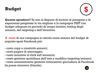Budget                                                      $
Quanto spendere? Se non si dispone di termini di paragone e di
esperienze pregresse la via migliore è la campagna TEST con
budget adeguato su periodo di tempo limitato, testing degli
annunci, del targeting e dell’incentivo.

Il costo di una campagna si calcola come somma del budget di
acquisto spazi Facebook più:

- costo copy e creatività annunci;
- costo pagina di atterraggio;
- costo incentivo al click sull’annuncio;
- costo gestione quotidiana dell’asta e modifica targeting/annunci;
- costo amministrativo gestione fatturazione giornaliera di Facebook
da paese straniero (Irlanda).
                                                             14
 