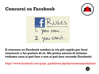 Concorsi su Facebook




Il concorso su Facebook sembra la via più rapida per farsi
conoscere e far parlare di sè. Ma prima ancora di iniziare
vediamo cosa si può fare e non si può fare secondo Facebook:

https://www.facebook.com/page_guidelines.php#promotionsguidelines
                                                          15
 