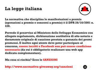 La legge italiana

La normativa che disciplina le manifestazioni a premio
(operazioni a premio e concorsi a premio) è il DPR 26/10/2001 n.
430.

Prevede il preavviso al Ministero dello Sviluppo Economico con
allegato regolamento, dichiarazione sostitutiva di atto notorio e
documento originale di cauzione prestata a garanzia dei premi
promessi. E inoltre ogni utente deve poter partecipare al
concorso, essere iscritti a Facebook non può essere condizione
necessaria (da cui è obbligatorio realizzare una web app
dedicata complementare).

Ma cosa si rischia? Ecco le SANZIONI

http://www.normativa-giveaway.org/sanzioni                16
 