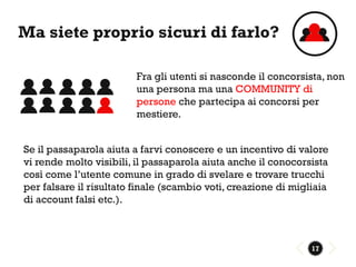 Ma siete proprio sicuri di farlo?

                         Fra gli utenti si nasconde il concorsista, non
                         una persona ma una COMMUNITY di
                         persone che partecipa ai concorsi per
                         mestiere.


Se il passaparola aiuta a farvi conoscere e un incentivo di valore
vi rende molto visibili, il passaparola aiuta anche il conocorsista
così come l’utente comune in grado di svelare e trovare trucchi
per falsare il risultato finale (scambio voti, creazione di migliaia
di account falsi etc.).



                                                                17
 