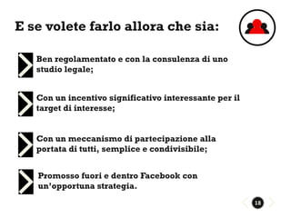 E se volete farlo allora che sia:

   Ben regolamentato e con la consulenza di uno
   studio legale;


   Con un incentivo significativo interessante per il
   target di interesse;


   Con un meccanismo di partecipazione alla
   portata di tutti, semplice e condivisibile;


   Promosso fuori e dentro Facebook con
   un’opportuna strategia.
                                                        18
 