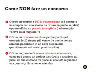 Come NON fare un concorso

1   Offrire un premio a TUTTI i partecipanti (ad esempio
    un coupon con uno sconto da ritirare in punto vendita)
    oppure offrire un premio intangibile ( ad esempio
    “bravo sei il migliore!”)
2   Offrire un riconoscimento ai partecipanti: (ad
    esempio le 20 ricette più votate fra quelle inviate
    saranno pubblicate in un libro disponibile
    gratuitamente nei nostri punti vendita).

3   Offrire un premio di scarsa rilevanza economica,
    come può essere un gadget distribuito a una fiera (ai
    primi 20 che cliccano mi piace su una foto regaliamo
    una penna griffata nome azienda).
                                                             20
 