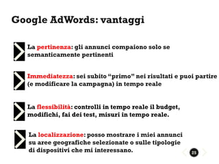 Google AdWords: vantaggi

  La pertinenza: gli annunci compaiono solo se
  semanticamente pertinenti


  Immediatezza: sei subito “primo” nei risultati e puoi partire
  (e modificare la campagna) in tempo reale


  La flessibilità: controlli in tempo reale il budget,
  modifichi, fai dei test, misuri in tempo reale.


   La localizzazione: posso mostrare i miei annunci
   su aree geografiche selezionate o sulle tipologie
   di dispositivi che mi interessano.                    25
 