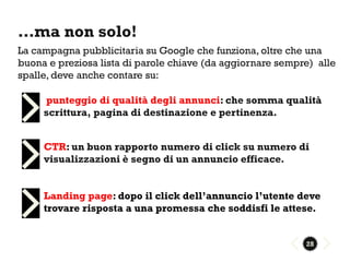 …ma non solo!
La campagna pubblicitaria su Google che funziona, oltre che una
buona e preziosa lista di parole chiave (da aggiornare sempre) alle
spalle, deve anche contare su:

     punteggio di qualità degli annunci: che somma qualità
     scrittura, pagina di destinazione e pertinenza.


     CTR: un buon rapporto numero di click su numero di
     visualizzazioni è segno di un annuncio efficace.


     Landing page: dopo il click dell’annuncio l’utente deve
     trovare risposta a una promessa che soddisfi le attese.


                                                            28
 
