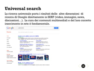 Universal search
La ricerca universale porta i risultati delle altre dimensioni di
ricerca di Google direttamente in SERP (video, immagini, news,
discussioni…). La cura dei contenuti multimediali e del loro corretto
inserimento in rete è fondamentale.




                                                              33
 