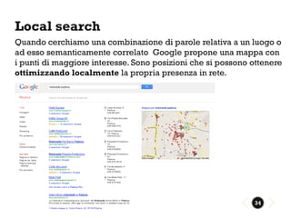 Local search
Quando cerchiamo una combinazione di parole relativa a un luogo o
ad esso semanticamente correlato Google propone una mappa con
i punti di maggiore interesse. Sono posizioni che si possono ottenere
ottimizzando localmente la propria presenza in rete.




                                                             34
 