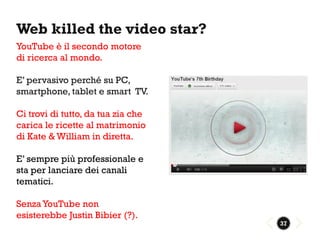 Web killed the video star?
YouTube è il secondo motore
di ricerca al mondo.

E’ pervasivo perché su PC,
smartphone, tablet e smart TV.

Ci trovi di tutto, da tua zia che
carica le ricette al matrimonio
di Kate & William in diretta.

E’ sempre più professionale e
sta per lanciare dei canali
tematici.

Senza YouTube non
esisterebbe Justin Bibier (?).
                                    37
 