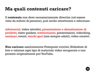 Ma quali contenuti caricare?
Il contenuto non deve necessariamente divertire (ed essere
visto da milioni di persone), può anche intrattenere e informare:

infomercial, video istruttivi, presentazione e dimostrazione di
prodotto, visite guidate, testimonianze, presentazioni, videoblog,
seminari, eventi, vecchi spot (non sempre adatti), video creativi.


Non caricare assolutamente Powepoint riciclati, Slideshow di
foto e valurare ogni tipo di materiale video recuperato e non
pensato originalmente per YouTube.




                                                              39
 