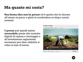 Ma quanto mi costa?
Una buona idea non ha prezzo ed è questa che fa cliccare
all’utente mi piace e gliela fa condividere su blog e social
network.



Il prezzo può quindi essere
accessibile grazie alle tecniche
digitali di ripresa e montaggio e
all’investimento ragionevole
necessario per dare visibilità al
video in fase di lancio.




                                                               40
 