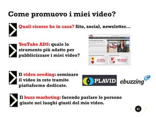 Come promuovo i miei video?
  Quali risorse ho in casa? Sito, social, newsletter…


  YouTube ADS: quale lo
  strumento più adatto per
  pubblicizzare i miei video?



  Il video seeding: seminare
  il video in rete tramite
  piattaforme dedicate.

  Il buzz marketing: facendo parlare le persone
  giuste nei luoghi giusti del mio video.
                                                        41
 