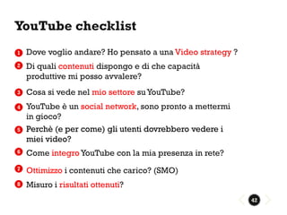 YouTube checklist
1   Dove voglio andare? Ho pensato a una Video strategy ?
2   Di quali contenuti dispongo e di che capacità
    produttive mi posso avvalere?
3   Cosa si vede nel mio settore su YouTube?
4   YouTube è un social network, sono pronto a mettermi
    in gioco?
5   Perchè (e per come) gli utenti dovrebbero vedere i
    miei video?
6   Come integro YouTube con la mia presenza in rete?
7   Ottimizzo i contenuti che carico? (SMO)
8   Misuro i risultati ottenuti?
                                                            42
 