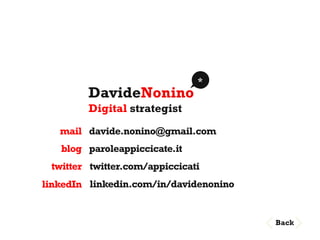 *
        DavideNonino
        Digital strategist
   mail davide.nonino@gmail.com
   blog paroleappiccicate.it
 twitter twitter.com/appiccicati
linkedIn linkedin.com/in/davidenonino


                                        Back
 