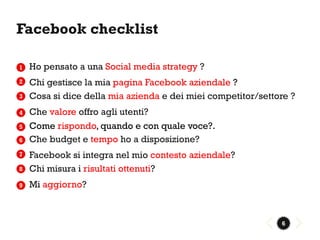 Facebook checklist

1   Ho pensato a una Social media strategy ?
2   Chi gestisce la mia pagina Facebook aziendale ?
3   Cosa si dice della mia azienda e dei miei competitor/settore ?
4   Che valore offro agli utenti?
5   Come rispondo, quando e con quale voce?.
6   Che budget e tempo ho a disposizione?
7   Facebook si integra nel mio contesto aziendale?
8   Chi misura i risultati ottenuti?
9   Mi aggiorno?



                                                              6
 