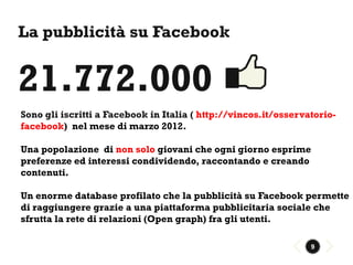 La pubblicità su Facebook


21.772.000
Sono gli iscritti a Facebook in Italia ( http://vincos.it/osservatorio-
facebook) nel mese di marzo 2012.

Una popolazione di non solo giovani che ogni giorno esprime
preferenze ed interessi condividendo, raccontando e creando
contenuti.

Un enorme database profilato che la pubblicità su Facebook permette
di raggiungere grazie a una piattaforma pubblicitaria sociale che
sfrutta la rete di relazioni (Open graph) fra gli utenti.

                                                                 9
 