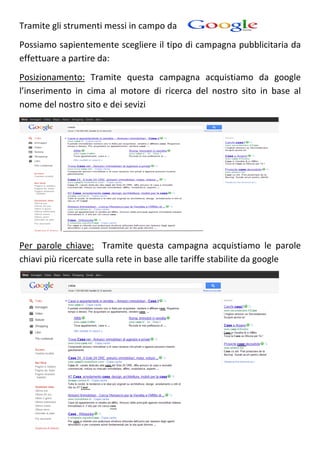 Tramite gli strumenti messi in campo da
Possiamo sapientemente scegliere il tipo di campagna pubblicitaria da
effettuare a partire da:
Posizionamento: Tramite questa campagna acquistiamo da google
l’inserimento in cima al motore di ricerca del nostro sito in base al
nome del nostro sito e dei sevizi




Per parole chiave: Tramite questa campagna acquistiamo le parole
chiavi più ricercate sulla rete in base alle tariffe stabilite da google
 