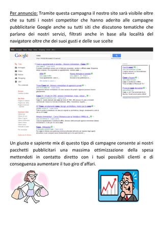 Per annuncio: Tramite questa campagna il nostro sito sarà visibile oltre
che su tutti i nostri competitor che hanno aderito alle campagne
pubblicitarie Google anche su tutti siti che discutono tematiche che
parlano dei nostri servizi, filtrati anche in base alla località del
navigatore oltre che dei suoi gusti e delle sue scelte




Un giusto e sapiente mix di questo tipo di campagne consente ai nostri
pacchetti pubblicitari una massima ottimizzazione della spesa
mettendoti in contatto diretto con i tuoi possibili clienti e di
conseguenza aumentare il tuo giro d’affari.
 