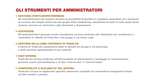 GLI STRUMENTI PER AMMINISTRATORI
GESTIONE UTENTI/GRUPPI/PERMESSI
Gli amministratori del sistema avranno la possibilità di gestire in completa autonomia sia i permessi
di accesso dei singoli utenti che dei gruppi della piattaforma, decidendo di volta in volta quali utenti
avranno accesso ai contenuti e agli strumenti a disposizione

STATISTICHE
Gli amministratori possono anche visualizzare un’area dedicata alle statistiche per monitorare e
controllare le attività di Trade.On e dei gruppi a cui fanno capo

GESTIONE DELLE AREE CONTENUTI DI TRADE.ON
L’utente di Trade.On visualizzerà tutte le attività dei gruppi a cui partecipa
e delle persone appartenenti al suo network

CHAT INTERNA
Trade.On ha un’area dedicata all’interscambio di informazioni e messaggi: le comunicazioni
possono essere personalizzate e di tipo “one-to-one” o “one-to-many”

COMPATIBILITA’ E SCALABILITA’ DEL SISTEMA
Trade.On si basa su applicativi specifici altamente scalabili che permettono integrazioni future
ad altri moduli o sistemi.
 