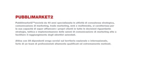 Pubblimarket2
Pubblimarket2™società da 40 anni specializzata in attività di consulenza strategica,
comunicazione di marketing, trade marketing, web e multimedia, si caratterizza per
la sua capacità di saper affiancare i propri clienti in tutte le decisioni riguardante
strategia, tattica e implementazione delle azioni di comunicazione di marketing atte a
facilitare il raggiungimento degli obiettivi aziendali.

Attiva con 25 dipendenti eroga servizi sul territorio nazionale e internazionale,
forte di un team di professionisti altamente qualificati ed estremamente motivati.
 