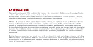 LA SITUAZIONE
Il profondo cambiamento delle condizioni del marcato e dei consumatori sta determinando una significativa
revisione della struttura degli investimenti di marketing.
Soprattutto nei sistemi di filiera le decisioni aziendali sugli investimenti sono sempre più legate a quanto
investire nel mercato del consumatore e quanto investire nella distribuzione.

Il trade è da sempre un fattore critico di successo. Le aziende, per migliorare le loro performance, devono
aumentare il coinvolgimento della propria rete e stabilire un colloquio diretto e continuativo soprattutto
adesso, in cui il reperimento delle informazioni è indispensabile, estremamente semplice ed immediato.
Argomentazioni di vendita carenti, difficoltà nel radicare contenuti relativi alla marca e ai servizi, materiali di
supporto alla vendita non idonei sono solo alcuni dei fattori che condizionano pesantemente il rendimento;
le aziende devono cogliere velocemente le inefficienze e rispondere prontamente alle criticità della filiera
distributiva.

Questa situazione suggerisce che un mix corretto di investimenti fra trade marketing e consumer marketing
è fondamentale, e nel ricordarla dobbiamo considerare sempre che la grande maggioranza delle decisioni di
acquisto (quasi il 70%) vengono prese nel punto di vendita e pertanto gli investimenti sul canale distributivo
hanno il rendimento più elevato.
 