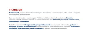 TRADE.ON
Pubblimarket2, agenzia di consulenza strategica di marketing e comunicazione, offre servizi e supporti
specifici rivolti al canale trade.

Dopo una fase di studio e monitoraggio, Pubblimarket2 ha realizzato la piattaforma Trade.On,
un social network aziendale dedicato al canale distributivo che ottimizza il processo di comunicazione,
coinvolgimento e formazione.

Trade.On consente di interagire e dialogare quotidianamente con la propria rete vendita, gestendo e
divulgando le risorse di apprendimento customizzandole in base alle specifiche esigenze, facilitando la
circolazione della conoscenza e della formazione in maniera innovativa e immediata.
 