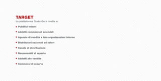 TARGET
La piattaforma Trade.On è rivolta a:

  Pubblici interni

 Addetti commerciali aziendali

 Agenzie di vendita e loro organizzazioni interne

 Distributori nazionali ed esteri

 Canale di distribuzione

 Responsabili di reparto

 Addetti alle vendite

 Commessi di reparto
 