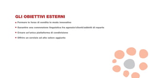 GLI OBIETTIVI ESTERNI
Formare le forze di vendita in modo innovativo

Garantire una convenzione linguistica fra agenzie/clienti/addetti di reparto

Creare un’unica piattaforma di condivisione

Offrire un servizio ad alto valore aggiunto
 