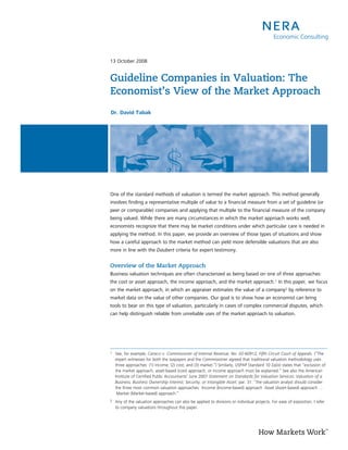 13 October 2008


Guideline Companies in Valuation: The
Economist’s View of the Market Approach
Dr. David Tabak




One of the standard methods of valuation is termed the market approach. This method generally
involves finding a representative multiple of value to a financial measure from a set of guideline (or
peer or comparable) companies and applying that multiple to the financial measure of the company
being valued. While there are many circumstances in which the market approach works well,
economists recognize that there may be market conditions under which particular care is needed in
applying the method. In this paper, we provide an overview of those types of situations and show
how a careful approach to the market method can yield more defensible valuations that are also
more in line with the Daubert criteria for expert testimony.


Overview of the Market Approach
Business valuation techniques are often characterized as being based on one of three approaches:
the cost or asset approach, the income approach, and the market approach.1 In this paper, we focus
on the market approach, in which an appraiser estimates the value of a company2 by reference to
market data on the value of other companies. Our goal is to show how an economist can bring
tools to bear on this type of valuation, particularly in cases of complex commercial disputes, which
can help distinguish reliable from unreliable uses of the market approach to valuation.




1   See, for example, Caracci v. Commissioner of Internal Revenue, No. 02-60912, Fifth Circuit Court of Appeals. (“The
    expert witnesses for both the taxpayers and the Commissioner agreed that traditional valuation methodology uses
    three approaches: (1) income; (2) cost; and (3) market.”) Similarly, USPAP Standard 10 2a(ix) states that “exclusion of
    the market approach, asset-based (cost) approach, or income approach must be explained.” See also the American
    Institute of Certified Public Accountants’ June 2007 Statement on Standards for Valuation Services: Valuation of a
    Business, Business Ownership Interest, Security, or Intangible Asset, par. 31: “the valuation analyst should consider
    the three most common valuation approaches: ·Income (Income-based) approach ·Asset (Asset-based) approach …
    ·Market (Market-based) approach.”
2   Any of the valuation approaches can also be applied to divisions or individual projects. For ease of exposition, I refer
    to company valuations throughout this paper.
 