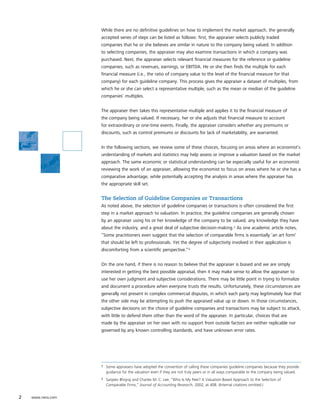 While there are no definitive guidelines on how to implement the market approach, the generally
                   accepted series of steps can be listed as follows: first, the appraiser selects publicly traded
                   companies that he or she believes are similar in nature to the company being valued. In addition
                   to selecting companies, the appraiser may also examine transactions in which a company was
                   purchased. Next, the appraiser selects relevant financial measures for the reference or guideline
                   companies, such as revenues, earnings, or EBITDA. He or she then finds the multiple for each
                   financial measure (i.e., the ratio of company value to the level of the financial measure for that
                   company) for each guideline company. This process gives the appraiser a dataset of multiples, from
                   which he or she can select a representative multiple, such as the mean or median of the guideline
                   companies’ multiples.


                   The appraiser then takes this representative multiple and applies it to the financial measure of
                   the company being valued. If necessary, her or she adjusts that financial measure to account
                   for extraordinary or one-time events. Finally, the appraiser considers whether any premiums or
                   discounts, such as control premiums or discounts for lack of marketability, are warranted.


                   In the following sections, we review some of these choices, focusing on areas where an economist’s
                   understanding of markets and statistics may help assess or improve a valuation based on the market
                   approach. The same economic or statistical understanding can be especially useful for an economist
                   reviewing the work of an appraiser, allowing the economist to focus on areas where he or she has a
                   comparative advantage, while potentially accepting the analysis in areas where the appraiser has
                   the appropriate skill set.


                   The Selection of Guideline Companies or Transactions
                   As noted above, the selection of guideline companies or transactions is often considered the first
                   step in a market approach to valuation. In practice, the guideline companies are generally chosen
                   by an appraiser using his or her knowledge of the company to be valued, any knowledge they have
                   about the industry, and a great deal of subjective decision-making.3 As one academic article notes,
                   “Some practitioners even suggest that the selection of comparable firms is essentially ‘an art form’
                   that should be left to professionals. Yet the degree of subjectivity involved in their application is
                   discomforting from a scientific perspective.”4


                   On the one hand, if there is no reason to believe that the appraiser is biased and we are simply
                   interested in getting the best possible appraisal, then it may make sense to allow the appraiser to
                   use her own judgment and subjective considerations. There may be little point in trying to formalize
                   and document a procedure when everyone trusts the results. Unfortunately, these circumstances are
                   generally not present in complex commercial disputes, in which each party may legitimately fear that
                   the other side may be attempting to push the appraised value up or down. In those circumstances,
                   subjective decisions on the choice of guideline companies and transactions may be subject to attack,
                   with little to defend them other than the word of the appraiser. In particular, choices that are
                   made by the appraiser on her own with no support from outside factors are neither replicable nor
                   governed by any known controlling standards, and have unknown error rates.




                   3   Some appraisers have adopted the convention of calling these companies guideline companies because they provide
                       guidance for the valuation even if they are not truly peers or in all ways comparable to the company being valued.
                   4   Sanjeev Bhojraj and Charles M. C. Lee, “Who Is My Peer? A Valuation-Based Approach to the Selection of
                       Comparable Firms,” Journal of Accounting Research, 2002, at 408. (Internal citations omitted.)


2   www.nera.com
 