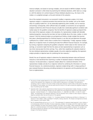 revenue multiples, one based on earnings multiples, and one based on EBITDA multiples. The final
                   valuation conclusion is often drawn by examining the individual valuations, either taken as a range
                   or, with the selection of a central measure of those individual valuations (e.g., the mean or the
                   median, or a weighted average), as the point estimate of the valuation.


                   One of the standard instruments in an economist’s toolbox is regression analysis. At its heart,
                   regression analysis is a statistical procedure that examines how one variable, such as the market
                   value of a publicly traded firm, can be statistically explained by other variables, such as revenues
                   and earnings. Consequently, when sufficient data are available, an economist can use regression
                   analyses to determine which financial measures actually had a statistically significant correlation with
                   market values for the guideline companies.8 But the benefits of regression analysis go beyond that.
                   One result of the regression analysis is the calculation of a representative multiple with desirable
                   statistical properties, meaning that one does not have to blindly rely on the mean, median, or other
                   measure.9 And the statistical analysis can go beyond just finding a simple multiple that assumes
                   that value is directly proportional to a financial measure; it can also test and determine the proper
                   coefficients for a model in which there is another form of relationship.10 Finally, regression analysis
                   allows for an objective means of combining the data from different financial measures. For example,
                   by running a regression comparing the guideline companies’ market values to their revenues and
                   earnings, an economist might find that the values are best represented by an expression such as
                   two times revenues plus five times earnings. Thus, rather than weighting the valuations based on
                   the two individual representative multiples equally or by some subjective weighting, the regression
                   analysis provides an objective basis for combining the two measures.11


                   Overall, the use of regression analysis to determine the relationship between value and financial
                   measures is more beneficial than examining a number of valuations based on individual financial
                   measures. As discussed above, a regression analysis allows for a statistical estimation of the
                   representative multiple and also for an objective method for combining the information in various
                   financial measures. As a statistical procedure, regression analysis brings with it a large quantity of
                   peer-reviewed literature discussing controlling standards to its operation and the potential error rate
                   from its implementation.




                   8    The amount of data needed depends on the analyses being performed. In the valuation context, one should be
                        careful of the argument that a regression on a small number of data points is not reliable if the alternative is
                        calculating a mean or median on the same number of data points. Because a small number of data points may affect
                        the reliability of most analyses, one must be careful that this criticism is not used to discard the regression analysis in
                        favor of something even less reliable.
                   9    Appraisers often make subjective adjustments to these measures of the representative multiple. However, as noted by
                        one court, “the more the appraiser deviates from the medians the more biased and subjective the analysis arguably
                        becomes.” (Gotham Partners, L.P. v. Hallwood Realty Partners, L.P., 2003 855 A.2d 1059, n. 31 (Del. Ch. July 8,
                        2002)) . The advantage of the regression approach is that any deviation from a median or other measure is based on
                        objective standards rather than just the say-so of the appraiser.
                   10   One example of this procedure is in Exhibit 11-2, “Correlation between Price/Revenues and Return on Revenues,” in
                        Shannon P. Pratt, Robert F. Reilly, and Robert P. Schweihs, Valuing a Business: The Analysis and Appraisal of Closely
                        Held Companies, Fourth Edition, 2000.
                   11   See, for example Bhojraj and Lee, op. cit., p. 411. (“The advantage of a regression-based approach is that it allows us
                        to simultaneously control for the effect of various explanatory variables. For example, some firms might have higher
                        current profitability, but lower future growth prospects, and higher cost-of-capital.”) More complicated analyses could
                        allow for a combined estimation of the relevant financial measures and the guideline companies. For example, once
                        the financial measures are selected, one can test whether potential guideline companies’ stock prices moved with
                        changes in the financial measures.



4   www.nera.com
 