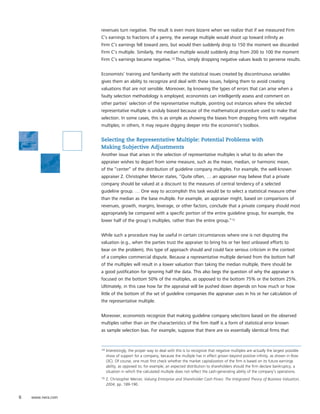 revenues turn negative. The result is even more bizarre when we realize that if we measured Firm
                   C’s earnings to fractions of a penny, the average multiple would shoot up toward infinity as
                   Firm C’s earnings fell toward zero, but would then suddenly drop to 150 the moment we discarded
                   Firm C’s multiple. Similarly, the median multiple would suddenly drop from 200 to 100 the moment
                   Firm C’s earnings became negative.14 Thus, simply dropping negative values leads to perverse results.


                   Economists’ training and familiarity with the statistical issues created by discontinuous variables
                   gives them an ability to recognize and deal with these issues, helping them to avoid creating
                   valuations that are not sensible. Moreover, by knowing the types of errors that can arise when a
                   faulty selection methodology is employed, economists can intelligently assess and comment on
                   other parties’ selection of the representative multiple, pointing out instances where the selected
                   representative multiple is unduly biased because of the mathematical procedure used to make that
                   selection. In some cases, this is as simple as showing the biases from dropping firms with negative
                   multiples; in others, it may require digging deeper into the economist’s toolbox.


                   Selecting the Representative Multiple: Potential Problems with
                   Making Subjective Adjustments
                   Another issue that arises in the selection of representative multiples is what to do when the
                   appraiser wishes to depart from some measure, such as the mean, median, or harmonic mean,
                   of the “center” of the distribution of guideline company multiples. For example, the well-known
                   appraiser Z. Christopher Mercer states, “Quite often, … an appraiser may believe that a private
                   company should be valued at a discount to the measures of central tendency of a selected
                   guideline group. … One way to accomplish this task would be to select a statistical measure other
                   than the median as the base multiple. For example, an appraiser might, based on comparisons of
                   revenues, growth, margins, leverage, or other factors, conclude that a private company should most
                   appropriately be compared with a specific portion of the entire guideline group, for example, the
                   lower half of the group’s multiples, rather than the entire group.”15


                   While such a procedure may be useful in certain circumstances where one is not disputing the
                   valuation (e.g., when the parties trust the appraiser to bring his or her best unbiased efforts to
                   bear on the problem), this type of approach should and could face serious criticism in the context
                   of a complex commercial dispute. Because a representative multiple derived from the bottom half
                   of the multiples will result in a lower valuation than taking the median multiple, there should be
                   a good justification for ignoring half the data. This also begs the question of why the appraiser is
                   focused on the bottom 50% of the multiples, as opposed to the bottom 75% or the bottom 25%.
                   Ultimately, in this case how far the appraisal will be pushed down depends on how much or how
                   little of the bottom of the set of guideline companies the appraiser uses in his or her calculation of
                   the representative multiple.


                   Moreover, economists recognize that making guideline company selections based on the observed
                   multiples rather than on the characteristics of the firm itself is a form of statistical error known
                   as sample selection bias. For example, suppose that there are six essentially identical firms that



                   14   Interestingly, the proper way to deal with this is to recognize that negative multiples are actually the largest possible
                        show of support for a company, because the multiple has in effect grown beyond positive infinity, as shown in Row
                        (3C). Of course, one must first check whether the market capitalization of the firm is based on its future earnings
                        ability, as opposed to, for example, an expected distribution to shareholders should the firm declare bankruptcy, a
                        situation in which the calculated multiple does not reflect the cash-generating ability of the company’s operations.
                   15   Z. Christopher Mercer, Valuing Enterprise and Shareholder Cash Flows: The Integrated Theory of Business Valuation,
                        2004, pp. 189-190.


6   www.nera.com
 