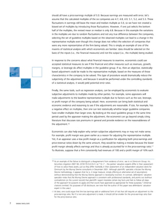 should all have a price:earnings multiple of 5.0. Because earnings are measured with error, let’s
                   assume that the calculated multiples of the six companies are 4.7, 4.8, 4.9, 5.1, 5.2, and 5.3. These
                   fluctuations in earnings still leave the mean and median multiple as 5.0, so we have not created a
                   biased set of multiples by introducing those fluctuations. However, if one just selects the bottom
                   half of the multiples, the revised mean or median is only 4.8. Because in this example the variations
                   in the multiples are due to random fluctuations and not any true difference between the companies,
                   selecting the set of guideline multiples based on the observed multiples can lead to a change in the
                   representative multiple even though this change does not reflect the selection of companies that
                   were any more representative of the firm being valued. This is simply an example of one of the
                   maxims of statistical analysis with which economists are familiar: data should be selected on the
                   basis of the inputs (i.e., the financial measures) and not the output (i.e., the multiple) being studied.


                   In response to the concerns about what financial measures to examine, economists could use
                   accepted statistical measures to see if the financial and other measures such as revenues, growth,
                   margins, or leverage do affect multiples in the guideline group. If so, then an objective, statistically-
                   based adjustment could be made to the representative multiple, based on the measures of those
                   characteristics in the company to be valued. This type of procedure would dramatically reduce the
                   subjectivity of the adjustment, and because it would be performed under the controlling standards
                   of a statistical analysis, it would yield potential error rates.


                   Finally, the same tools, such as regression analysis, can be employed by economists to evaluate
                   subjective adjustments to multiples made by other parties. For example, some appraisers will
                   make adjustments to the baseline representative multiple due to factors such as the size, leverage,
                   or profit margin of the company being valued. Here, economists can bring both statistical and
                   economic evidence and reasoning to see if the adjustments are reasonable. If size, for example, has
                   a negative effect on multiples, then one can test statistically whether larger guideline companies
                   have smaller multiples than larger ones. By looking at the exact guideline group in the same time
                   period used by the appraiser making the adjustment, the economist can go beyond simply citing
                   literature that discusses size premiums in general and provide evidence on the reasonableness of
                   the adjustment.16


                   Economists can also help explain why certain subjective adjustments may or may not make sense.
                   For example, profit margin was given earlier as a reason for adjusting the representative multiple.
                   Yet, if an appraiser uses a low profit margin as a justification for adjusting both price:earnings and
                   price:revenue ratios down by the same amount, they would be making a mistake because the lower
                   profit margin already affects earnings and thus is already accounted for in the price:earnings ratio.17
                   To illustrate, suppose that a firm consistently had revenues of 100 and a profit margin of 10% each



                   16   As an example of the failure to distinguish a disagreement from evidence of error, see In re Omnicom Group, Inc.
                        Securities Litigation 2007 WL 2376170 (S.D.N.Y.) at *14. (“…the parties’ valuation experts differ in their assessment
                        of how to value these assets, just as they differ markedly in their assessment of an independent valuation done for
                        Omnicom by the Murray Devine consultants in December 2001. Although plaintiffs’ specialist criticizes the Murray
                        Devine methodology, it appears that he is, in large measure, simply offering an alternative set of assumptions
                        without demonstrating that the Murray Devine approach is necessarily incorrect. In contrast, defendants’ valuation
                        specialist notes that the Murray Devine approach is consistent with professional standards, and points out (without
                        contradiction on the current record) that plaintiffs’ expert misstates certain key facts and fails to follow all steps
                        of the approach he purports to apply and that courts have approved as appropriate for these purposes.”) (Internal
                        citations omitted. For purposes of full disclosure, we note that the author of this paper was defendants’ valuation
                        expert in this case.)
                   17   At best, one could argue that the low earnings add an additional form of risk that still requires an adjustment to the
                        price:earnings ratio. But if a non-zero adjustment is made, it should still be smaller for the price:earnings ratio than
                        for the price:revenue ratio.


7   www.nera.com
 