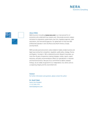 About NERA
NERA Economic Consulting (www.nera.com) is an international firm of
economists who understand how markets work. We provide economic analysis
and advice to corporations, governments, law firms, regulatory agencies, trade
associations, and international agencies. Our global team of more than 600
professionals operates in over 20 offices across North America, Europe,
and Asia Pacific.


NERA provides practical economic advice related to highly complex business and
legal issues arising from competition, regulation, public policy, strategy, finance,
and litigation. Founded in 1961 as National Economic Research Associates, our
more than 45 years of experience creating strategies, studies, reports, expert
testimony, and policy recommendations reflects our specialization in industrial
and financial economics. Because of our commitment to deliver unbiased
findings, we are widely recognized for our independence. Our clients come to
us expecting integrity and the unvarnished truth.




Contact
For further information and questions, please contact the author:


Dr. David Tabak
Senior Vice President
+1 212 345 2176
david.tabak@nera.com
 