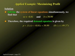 Solution
 Solving the system of linear equations simultaneously, we
find that
 Therefore, the required demand equation is given by
Applied Example: Maximizing Profit
0.81 39.99
and
m b
  
( ) 0.81 39.99 (0 49.37)
p f x x x
     
Applied Example 3, page 572
 