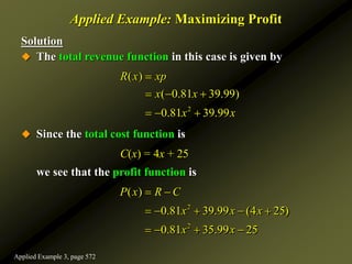 Solution
 The total revenue function in this case is given by
 Since the total cost function is
C(x) = 4x + 25
we see that the profit function is
Applied Example: Maximizing Profit
2
( )
( 0.81 39.99)
0.81 39.99
R x xp
x x
x x

  
  
2
2
( )
0.81 39.99 (4 25)
0.81 35.99 25
P x R C
x x x
x x
 
    
   
Applied Example 3, page 572
 