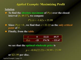 Solution
 To find the absolute maximum of P(x) over the closed
interval [0, 49.37], we compute
 Since P(x) = 0 , we find that x ≈ 22.22 as the only critical
point of P.
 Finally, from the table
we see that the optimal wholesale price is
or $21.99 per disc.
Applied Example: Maximizing Profit
( ) 1.62 35.99
P x x
   
x 0 22.22 49.37
P(x) –25 374.78 – 222.47
0.81(22.22) 39.99 21.99
p    
Applied Example 3, page 572
 