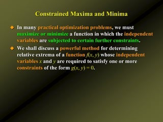 Constrained Maxima and Minima
 In many practical optimization problems, we must
maximize or minimize a function in which the independent
variables are subjected to certain further constraints.
 We shall discuss a powerful method for determining
relative extrema of a function f(x, y) whose independent
variables x and y are required to satisfy one or more
constraints of the form g(x, y) = 0.
 