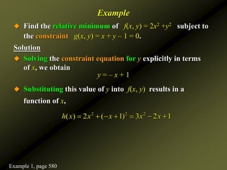 Example
 Find the relative minimum of f(x, y) = 2x2 +y2 subject to
the constraint g(x, y) = x + y – 1 = 0.
Solution
 Solving the constraint equation for y explicitly in terms
of x, we obtain
y = – x + 1
 Substituting this value of y into f(x, y) results in a
function of x,
2 2 2
( ) 2 ( 1) 3 2 1
h x x x x x
      
Example 1, page 580
 