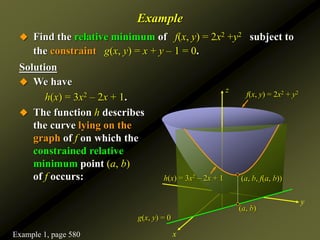Example
 Find the relative minimum of f(x, y) = 2x2 +y2 subject to
the constraint g(x, y) = x + y – 1 = 0.
Solution
z
y
x
f(x, y) = 2x2 + y2
 We have
h(x) = 3x2 – 2x + 1.
 The function h describes
the curve lying on the
graph of f on which the
constrained relative
minimum point (a, b)
of f occurs:
g(x, y) = 0
h(x) = 3x2 – 2x + 1
(a, b)
(a, b, f(a, b))
Example 1, page 580
 
