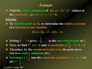 Example
 Find the relative minimum of f(x, y) = 2x2 +y2 subject to
the constraint g(x, y) = x + y – 1 = 0.
Solution
 To find this point (a, b), we determine the relative extrema
of a function of one variable:
 Setting h′ = 0 gives x = as the sole critical point of h.
 Next, we find h″(x) = 6 and, in particular, h″( ) = 6 > 0.
 Therefore, by the second derivative test, the point gives
rise to a relative minimum of h.
 Substitute x = into the constraint equation x +y – 1 = 0 to
get y = .
( ) 6 2 2(3 1)
h x x x
    
1
3
1
3
1
3
1
3
Example 1, page 580
 