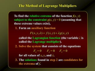 The Method of Lagrange Multipliers
To find the relative extrema of the function f(x, y)
subject to the constraint g(x, y) = 0 (assuming that
these extreme values exist),
1. Form an auxiliary function
called the Lagrangian function (the variable λ is
called the Lagrange multiplier).
2. Solve the system that consists of the equations
Fx = 0 Fy = 0 Fλ = 0
for all values of x, y, and λ.
3. The solutions found in step 2 are candidates for
the extrema of f.
( , , ) ( , ) ( , )
F x y f x y g x y
 
 
 