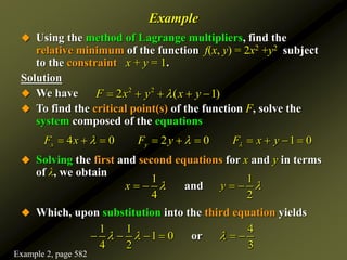 Example
 Using the method of Lagrange multipliers, find the
relative minimum of the function f(x, y) = 2x2 +y2 subject
to the constraint x + y = 1.
Solution
 We have
 To find the critical point(s) of the function F, solve the
system composed of the equations
 Solving the first and second equations for x and y in terms
of λ, we obtain
 Which, upon substitution into the third equation yields
2 2
2 ( 1)
F x y x y

    
4 0 2 0 1 0
x y
F x F y F x y

 
         
1 1
4 2
and
x y
 
   
1 1 4
1 0
4 2 3
or
  
     
Example 2, page 582
 