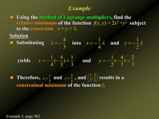 Example
 Using the method of Lagrange multipliers, find the
relative minimum of the function f(x, y) = 2x2 +y2 subject
to the constraint x + y = 1.
Solution
 Substituting
 Therefore, and , and results in a
constrained minimum of the function f.
1 4 1 1 4 2
( ) ( )
4 3 3 2 3 3
yields and
x y
       
4 1 1
3 4 2
x y
  
     
into and
1
3
x 
2
3
y 
1 2
,
3 3
 
 
 
Example 2, page 582
 