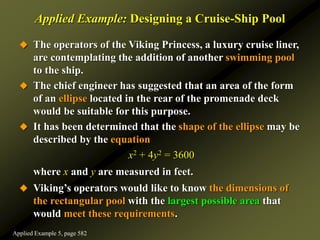 Applied Example: Designing a Cruise-Ship Pool
 The operators of the Viking Princess, a luxury cruise liner,
are contemplating the addition of another swimming pool
to the ship.
 The chief engineer has suggested that an area of the form
of an ellipse located in the rear of the promenade deck
would be suitable for this purpose.
 It has been determined that the shape of the ellipse may be
described by the equation
x2 + 4y2 = 3600
where x and y are measured in feet.
 Viking’s operators would like to know the dimensions of
the rectangular pool with the largest possible area that
would meet these requirements.
Applied Example 5, page 582
 
