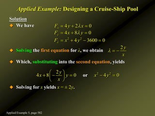 Applied Example: Designing a Cruise-Ship Pool
Solution
 We have
 Solving the first equation for λ, we obtain
 Which, substituting into the second equation, yields
 Solving for x yields x = ± 2y.
2y
x
  
2 2
2
4 8 0 4 0
or
y
x y x y
x
 
    
 
 
2 2
4 2 0
4 8 0
4 3600 0
x
y
F y x
F x y
F x y



  
  
   
Applied Example 5, page 582
 
