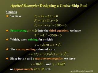 Applied Example: Designing a Cruise-Ship Pool
Solution
 We have
 Substituting x = ± 2y into the third equation, we have
 Which, upon solving for y yields
 The corresponding values of x are
 Since both x and y must be nonnegative, we have
or approximately 42 ☓ 85 feet.
2 2
4 4 3600 0
y y
  
450 15 2
y    
2 2(15 2) 30 2
x y
     
30 2 15 2
and
x y
 
2 2
4 2 0
4 8 0
4 3600 0
x
y
F y x
F x y
F x y



  
  
   
Applied Example 5, page 582
 