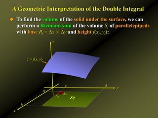 z
A Geometric Interpretation of the Double Integral
y
x
a
b
c d
x
y
 To find the volume of the solid under the surface, we can
perform a Riemann sum of the volume Si of parallelepipeds
with base Ri = x ☓ y and height f(xi, yi):
z = f(x, y)
R
 